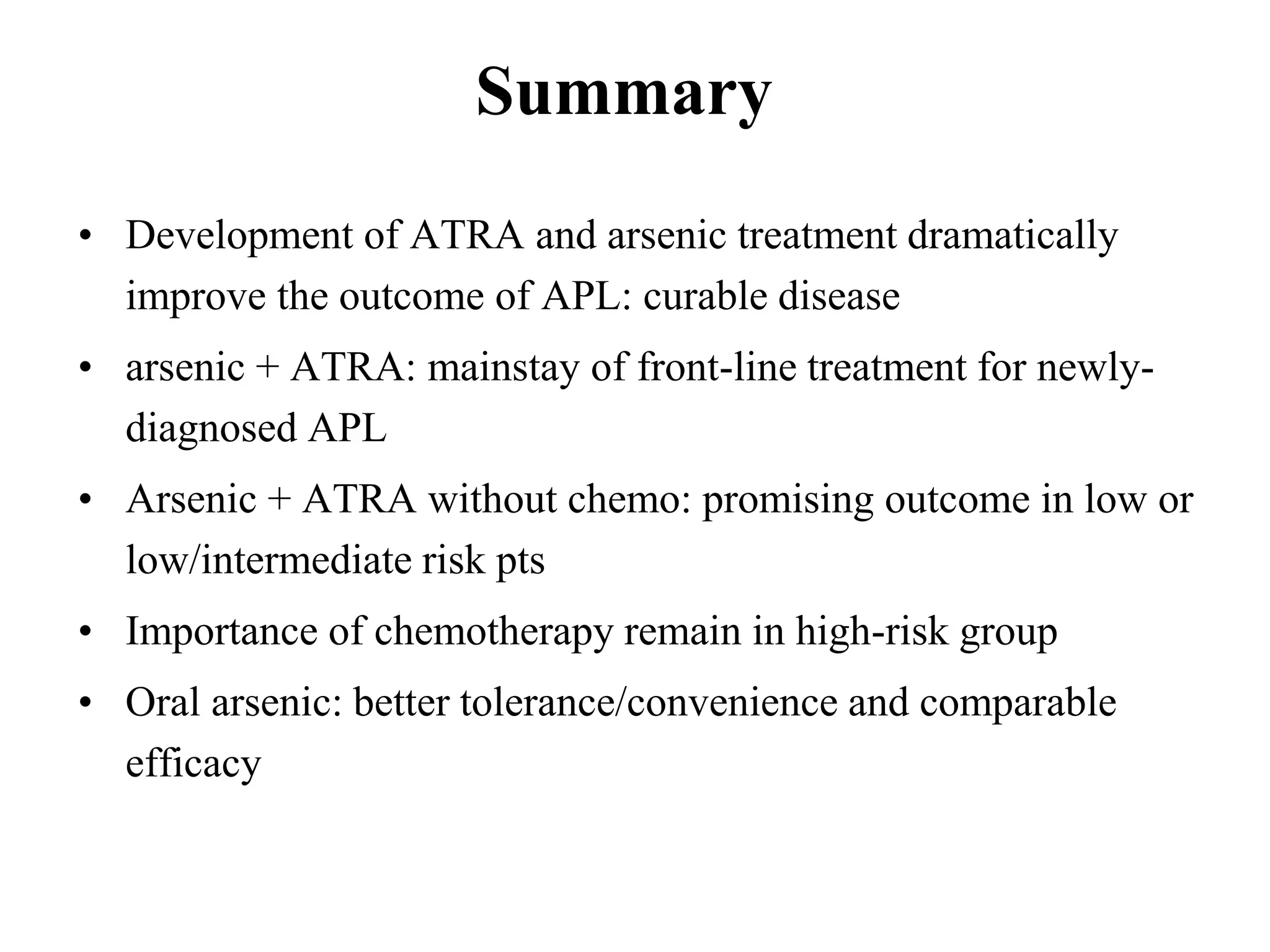 • Development of ATRA and arsenic treatment dramatically 
improve the outcome of APL: curable disease 
• arsenic + ATRA: mainstay of front-line treatment for newly-diagnosed 
APL 
• Arsenic + ATRA without chemo: promising outcome in low or 
low/intermediate risk pts 
• Importance of chemotherapy remain in high-risk group 
• Oral arsenic: better tolerance/convenience and comparable 
efficacy 
Summary 
 