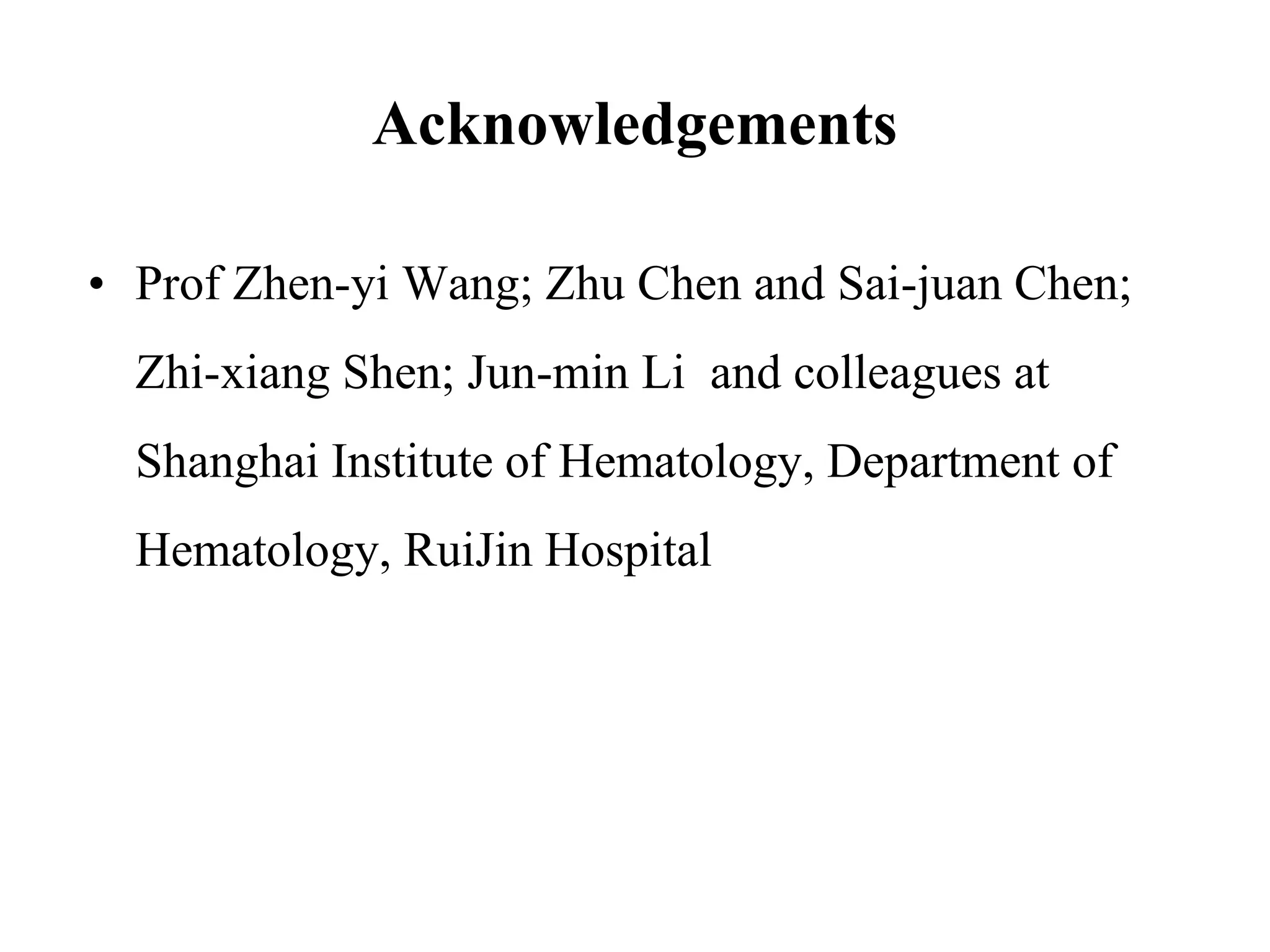 Acknowledgements 
• Prof Zhen-yi Wang; Zhu Chen and Sai-juan Chen; 
Zhi-xiang Shen; Jun-min Li and colleagues at 
Shanghai Institute of Hematology, Department of 
Hematology, RuiJin Hospital 
