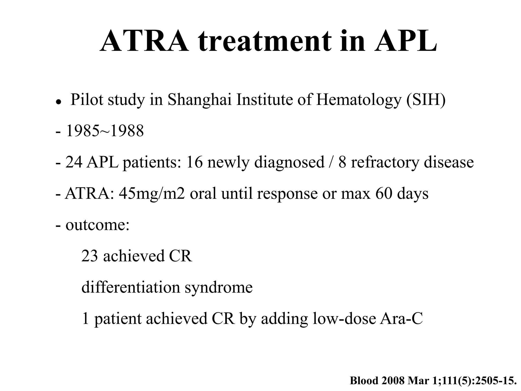 ATRA treatment in APL 
 Pilot study in Shanghai Institute of Hematology (SIH) 
- 1985~1988 
- 24 APL patients: 16 newly diagnosed / 8 refractory disease 
- ATRA: 45mg/m2 oral until response or max 60 days 
- outcome: 
23 achieved CR 
differentiation syndrome 
1 patient achieved CR by adding low-dose Ara-C 
Blood 2008 Mar 1;111(5):2505-15. 
 