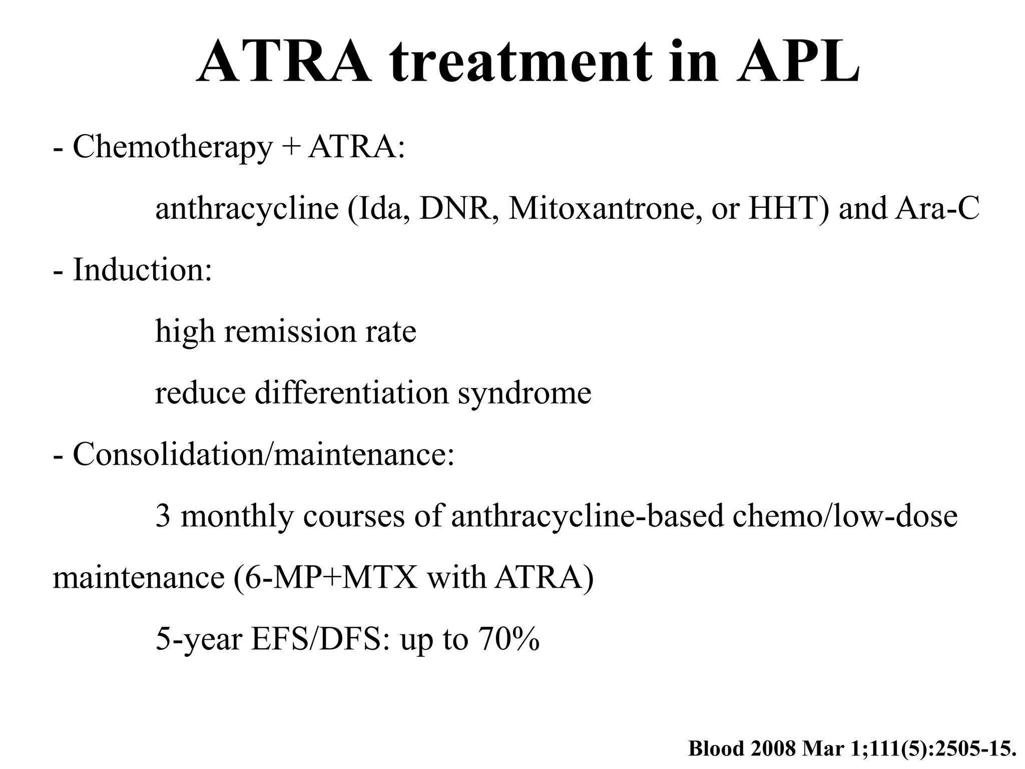 ATRA treatment in APL 
Blood 2008 Mar 1;111(5):2505-15. 
- Chemotherapy + ATRA: 
anthracycline (Ida, DNR, Mitoxantrone, or HHT) and Ara-C 
- Induction: 
high remission rate 
reduce differentiation syndrome 
- Consolidation/maintenance: 
3 monthly courses of anthracycline-based chemo/low-dose 
maintenance (6-MP+MTX with ATRA) 
5-year EFS/DFS: up to 70% 
 