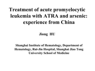 Treatment of acute promyelocytic 
leukemia with ATRA and arsenic: 
experience from China 
Jiong HU 
Shanghai Institute of Hematology, Department of 
Hematology, Rui-Jin Hospital, Shanghai Jiao Tong 
University School of Medicine 
 