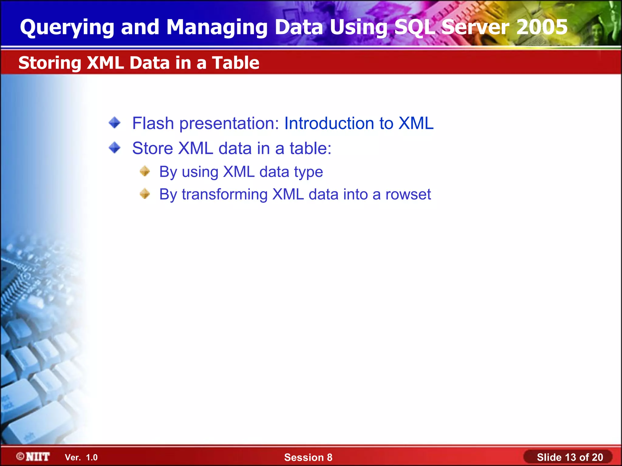 Querying and Managing Data Using SQL Server 2005
Storing XML Data in a Table


                Flash presentation: Introduction to XML
                Store XML data in a table:
                   By using XML data type
                   By transforming XML data into a rowset




     Ver. 1.0                       Session 8               Slide 13 of 20
 
