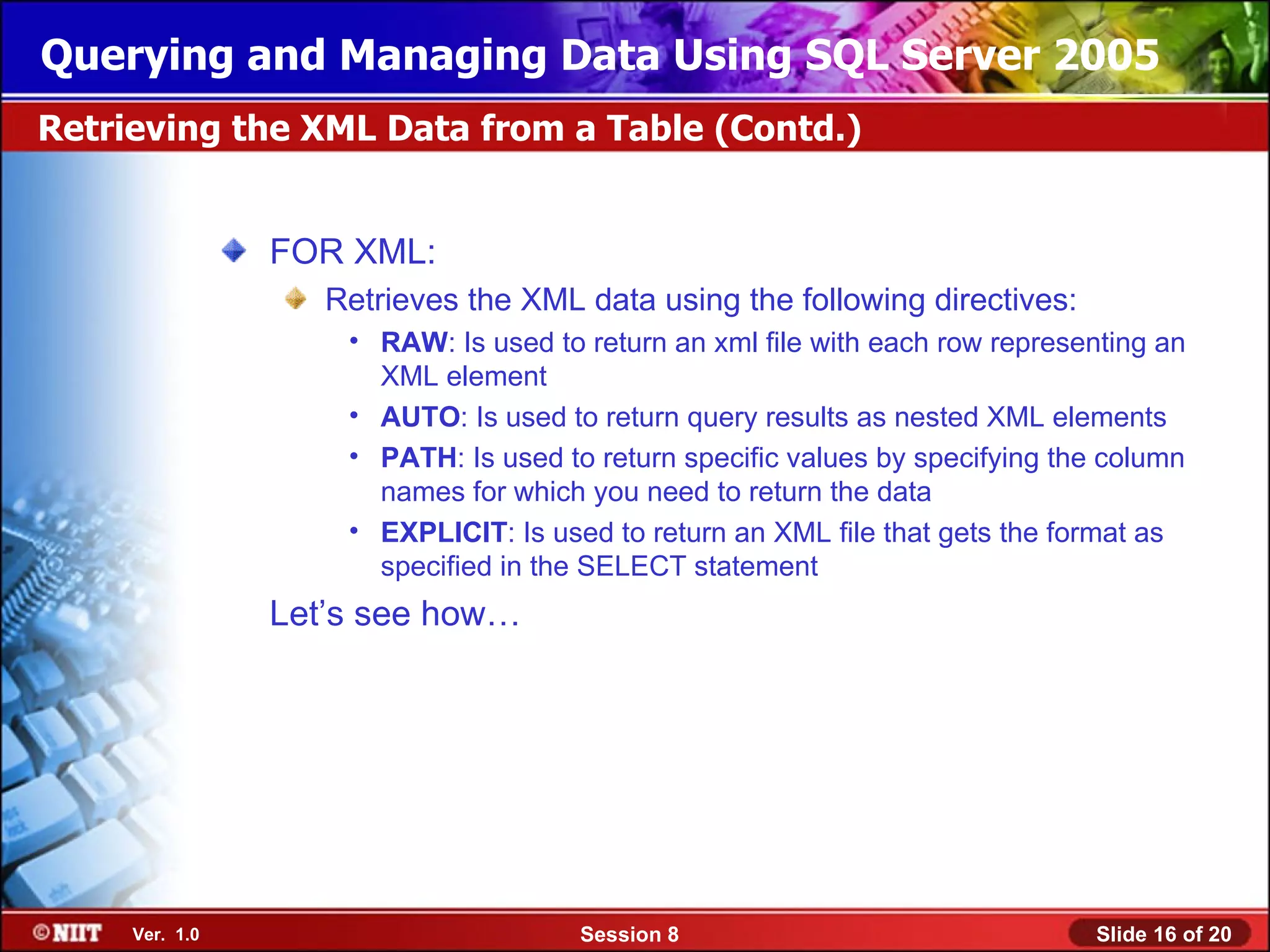 Querying and Managing Data Using SQL Server 2005
Retrieving the XML Data from a Table (Contd.)


                FOR XML:
                   Retrieves the XML data using the following directives:
                    • RAW: Is used to return an xml file with each row representing an
                      XML element
                    • AUTO: Is used to return query results as nested XML elements
                    • PATH: Is used to return specific values by specifying the column
                      names for which you need to return the data
                    • EXPLICIT: Is used to return an XML file that gets the format as
                      specified in the SELECT statement
                Let’s see how…




     Ver. 1.0                         Session 8                               Slide 16 of 20
 