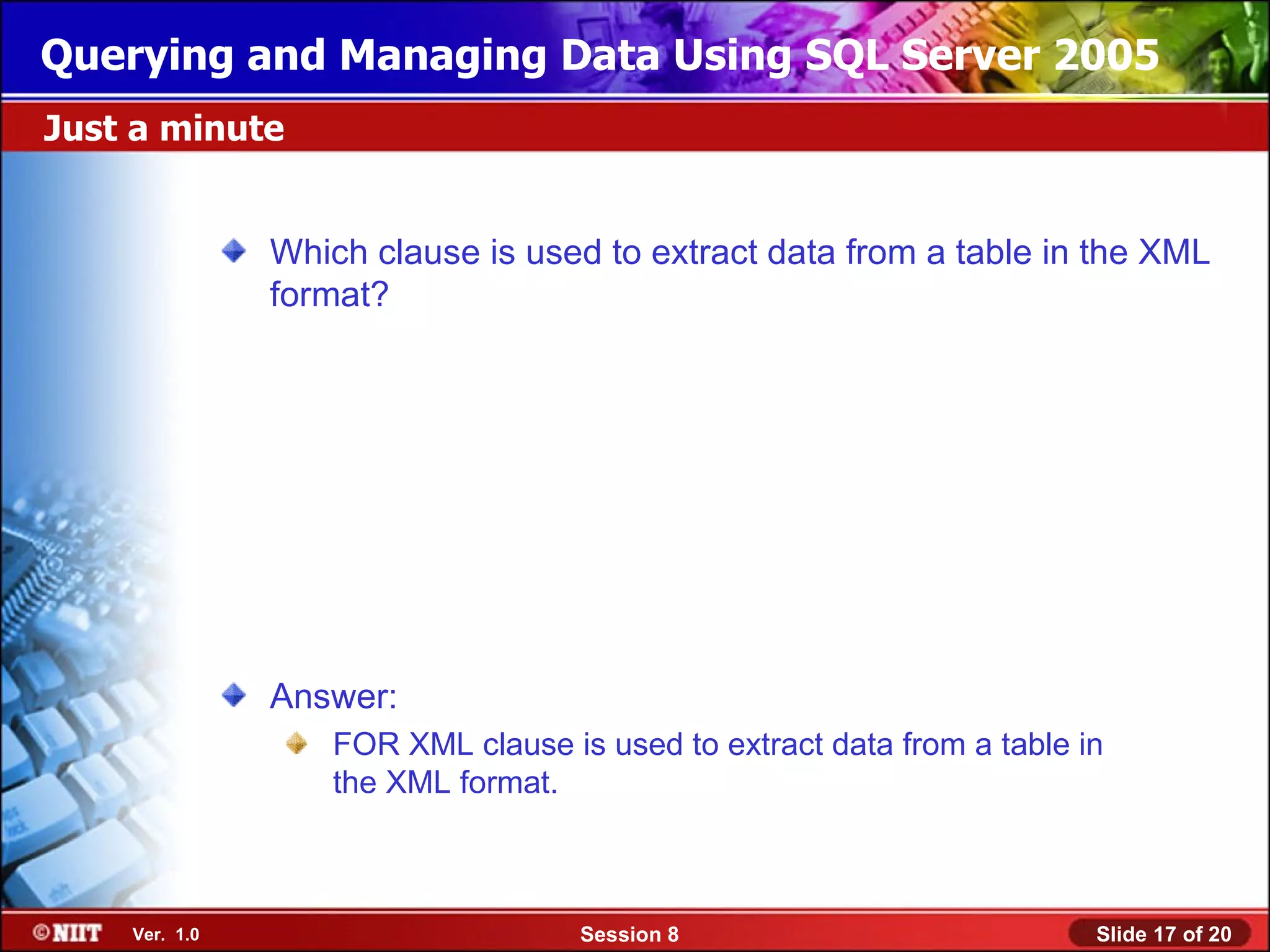 Querying and Managing Data Using SQL Server 2005
Just a minute


               Which clause is used to extract data from a table in the XML
               format?




               Answer:
                   FOR XML clause is used to extract data from a table in
                   the XML format.



    Ver. 1.0                        Session 8                           Slide 17 of 20
 