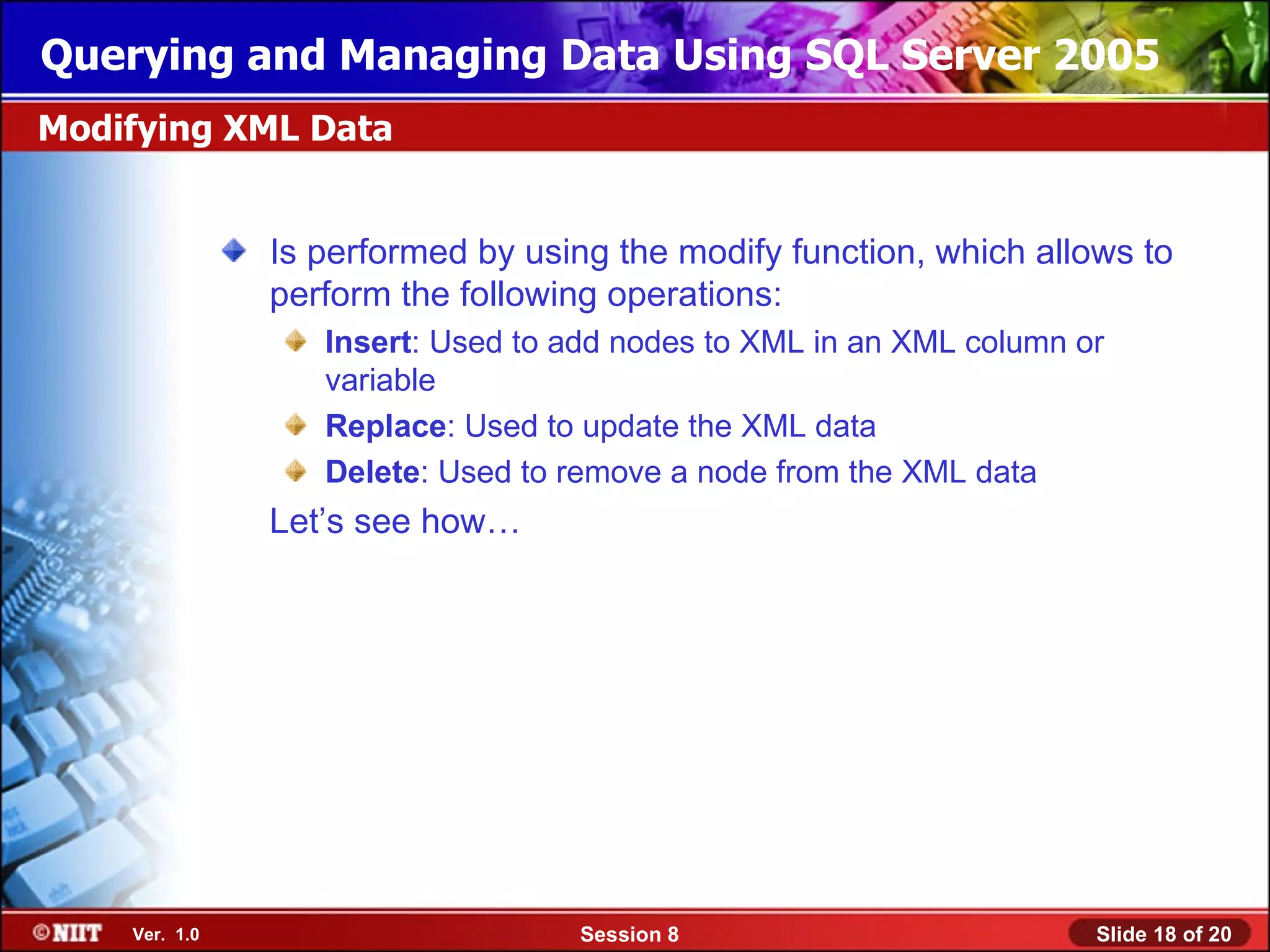 Querying and Managing Data Using SQL Server 2005
Modifying XML Data


               Is performed by using the modify function, which allows to
               perform the following operations:
                  Insert: Used to add nodes to XML in an XML column or
                  variable
                  Replace: Used to update the XML data
                  Delete: Used to remove a node from the XML data
               Let’s see how…




    Ver. 1.0                       Session 8                         Slide 18 of 20
 