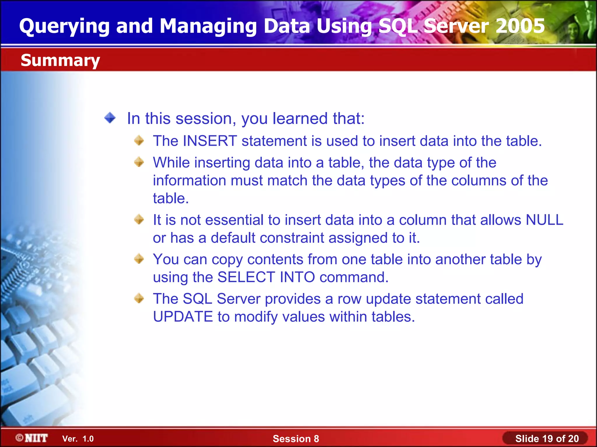 Querying and Managing Data Using SQL Server 2005
Summary


              In this session, you learned that:
                 The INSERT statement is used to insert data into the table.
                 While inserting data into a table, the data type of the
                 information must match the data types of the columns of the
                 table.
                 It is not essential to insert data into a column that allows NULL
                 or has a default constraint assigned to it.
                 You can copy contents from one table into another table by
                 using the SELECT INTO command.
                 The SQL Server provides a row update statement called
                 UPDATE to modify values within tables.




   Ver. 1.0                        Session 8                              Slide 19 of 20
 