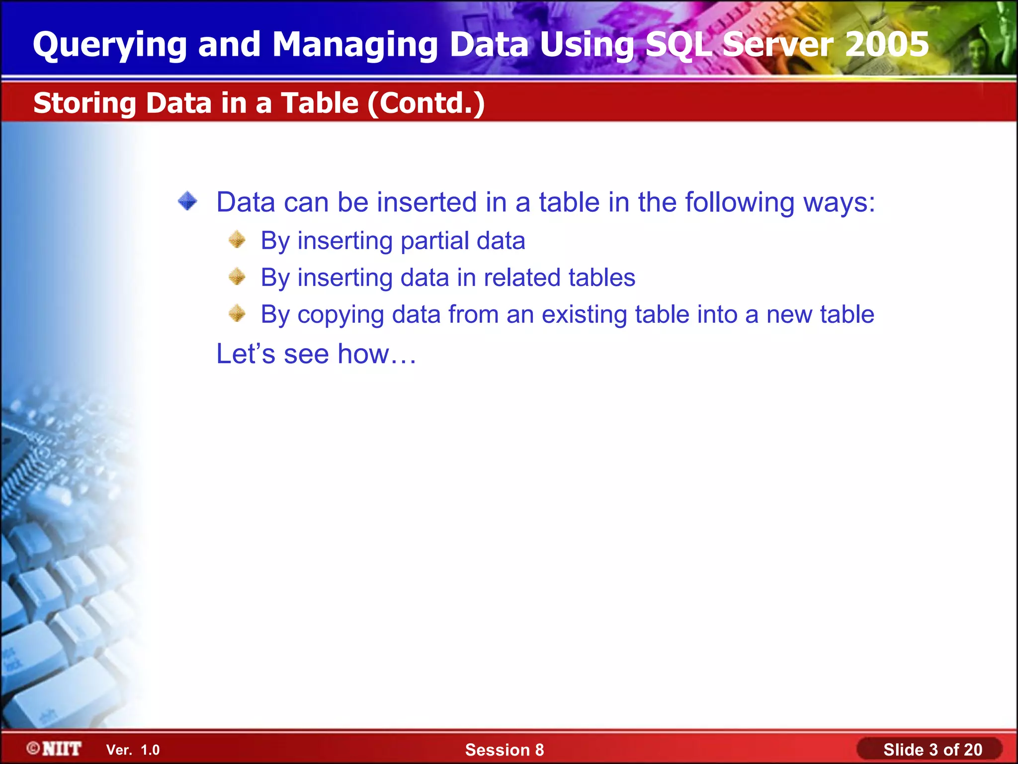 Querying and Managing Data Using SQL Server 2005
Storing Data in a Table (Contd.)


                Data can be inserted in a table in the following ways:
                   By inserting partial data
                   By inserting data in related tables
                   By copying data from an existing table into a new table
                Let’s see how…




     Ver. 1.0                        Session 8                               Slide 3 of 20
 