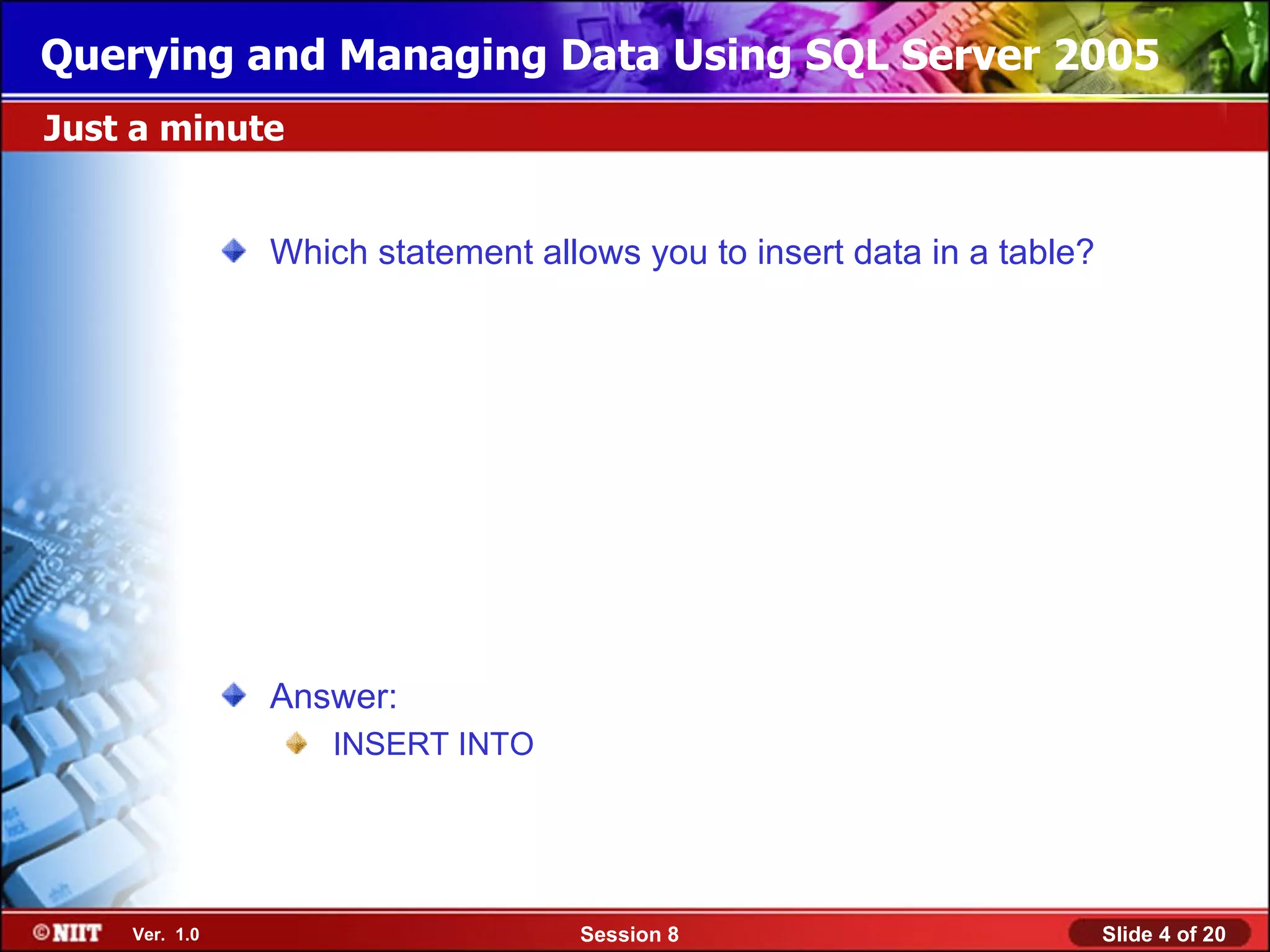 Querying and Managing Data Using SQL Server 2005
Just a minute


               Which statement allows you to insert data in a table?




               Answer:
                   INSERT INTO




    Ver. 1.0                      Session 8                            Slide 4 of 20
 