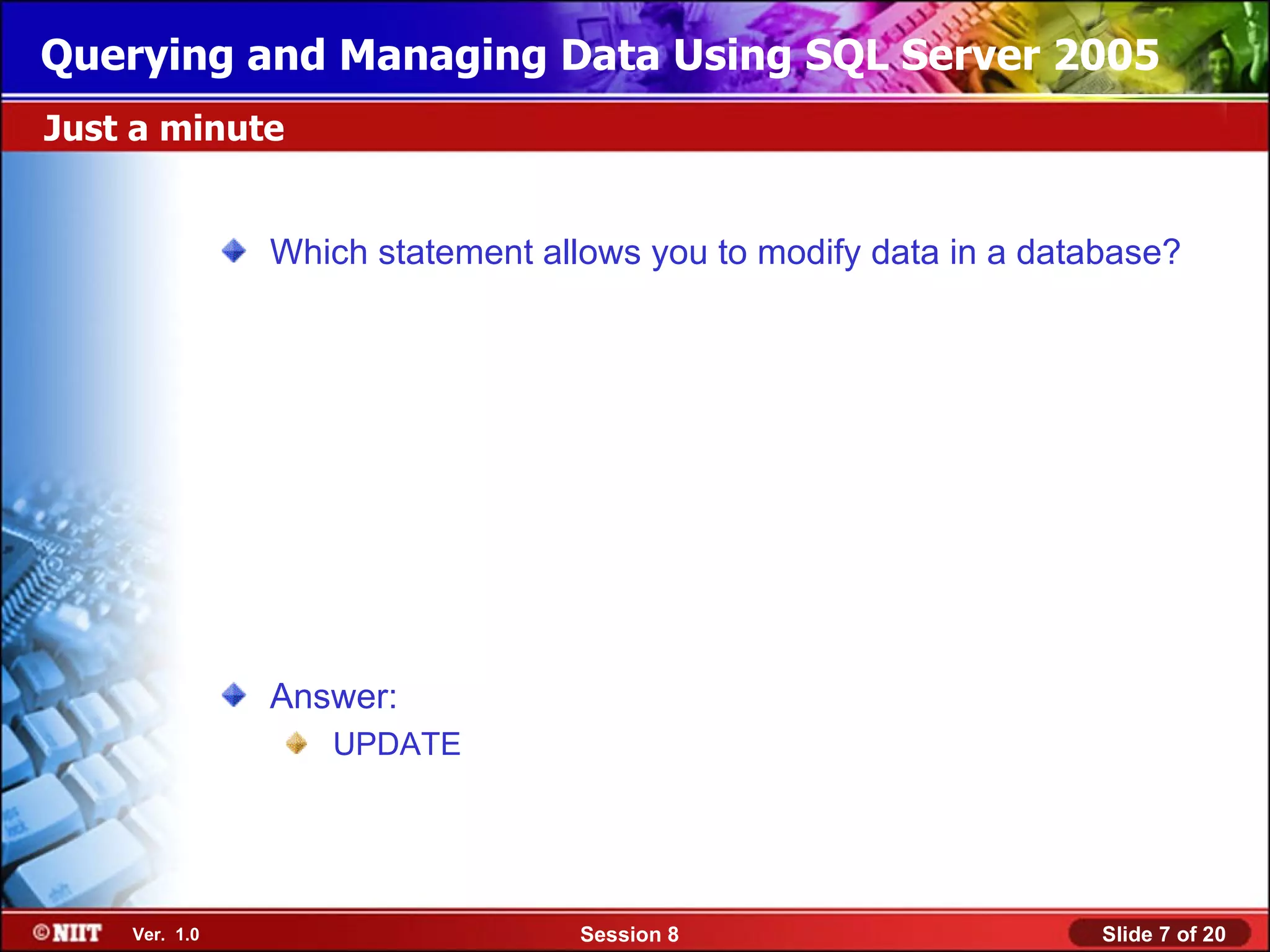 Querying and Managing Data Using SQL Server 2005
Just a minute


               Which statement allows you to modify data in a database?




               Answer:
                  UPDATE




    Ver. 1.0                      Session 8                       Slide 7 of 20
 