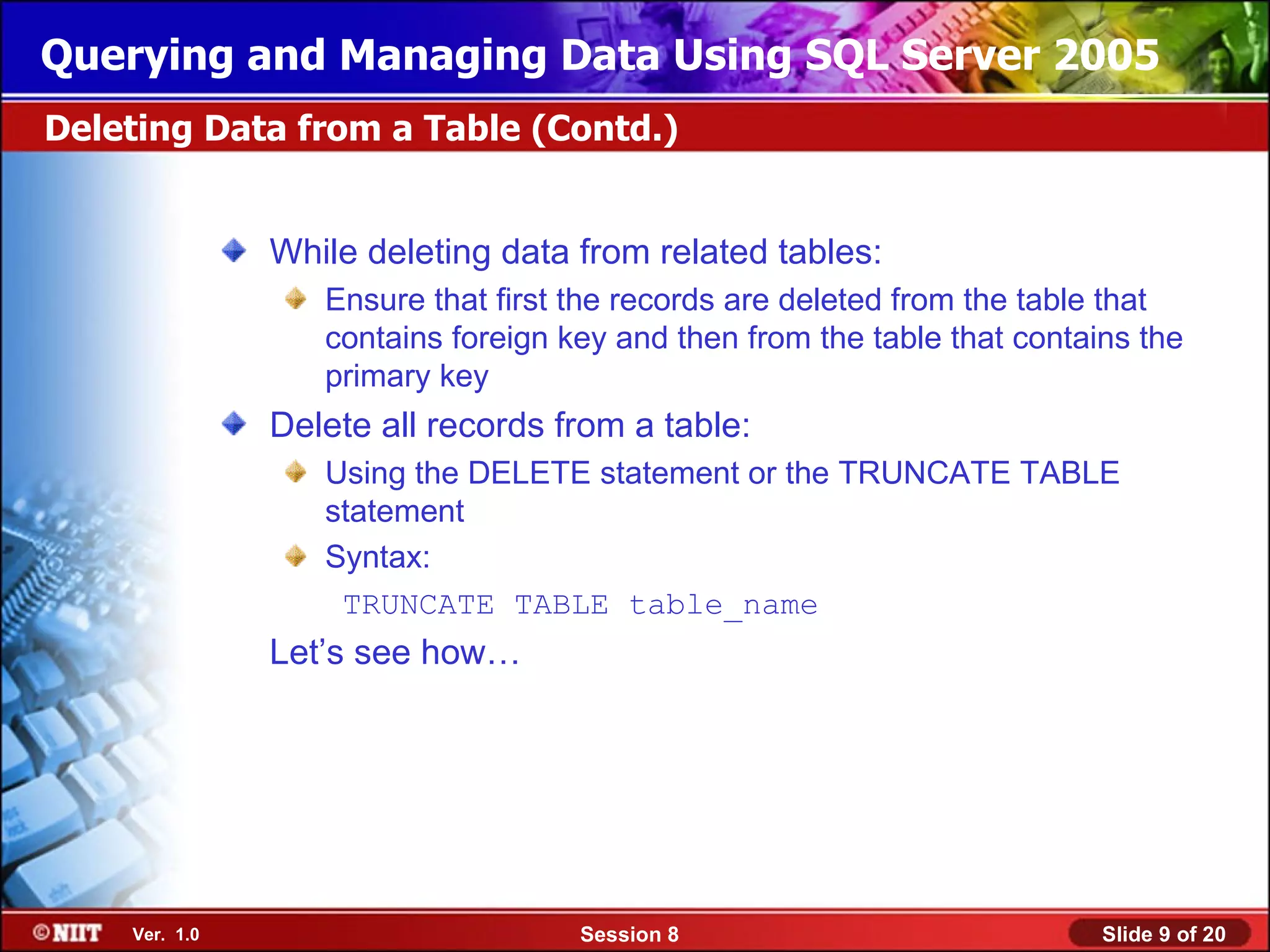 Querying and Managing Data Using SQL Server 2005
Deleting Data from a Table (Contd.)


               While deleting data from related tables:
                  Ensure that first the records are deleted from the table that
                  contains foreign key and then from the table that contains the
                  primary key
               Delete all records from a table:
                  Using the DELETE statement or the TRUNCATE TABLE
                  statement
                  Syntax:
                   TRUNCATE TABLE table_name
               Let’s see how…




    Ver. 1.0                        Session 8                             Slide 9 of 20
 