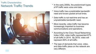 11
© 2016 Cisco and/or its affiliates. All rights reserved. Cisco Confidential
Traffic Characteristics
Network Traffic Trends
 In the early 2000s, the predominant types
of IP traffic were voice and data.
 Voice traffic has a predictable bandwidth
need and known packet arrival times.
 Data traffic is not real-time and has an
unpredictable bandwidth need.
 More recently, video traffic has become
increasingly important to business
communications and operations.
 According to the Cisco Visual Networking
Index (VNI), video traffic represented 67%
of all traffic in 2014. By 2019, video will
represent 80% of all traffic.
 The type of demands that voice, video,
and data traffic place on the network are
very different.
 