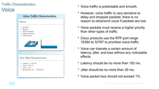 12
© 2016 Cisco and/or its affiliates. All rights reserved. Cisco Confidential
Traffic Characteristics
Voice
 Voice traffic is predictable and smooth.
 However, voice traffic is very sensitive to
delay and dropped packets; there is no
reason to retransmit voice if packets are lost.
 Voice packets must receive a higher priority
than other types of traffic.
 Cisco products use the RTP port range
16384 to 32767 to prioritize voice traffic.
 Voice can tolerate a certain amount of
latency, jitter, and loss without any noticeable
effects.
 Latency should be no more than 150 ms.
 Jitter should be no more than 30 ms.
 Voice packet loss should not exceed 1%.
 