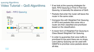 15
© 2016 Cisco and/or its affiliates. All rights reserved. Cisco Confidential
queuing Algorithms
Video Tutorial – QoS Algorithms  If we look at the queuing strategies for
QoS, FIFO Queuing or First in First Out
Queuing, is basically the absence of QoS.
 Packets that enter the router will leave the
router in the same order.
 Compare this with Weighted Fair Queuing
or WFQ and packets that come into a
router are then classified and prioritized
based on the classification.
 A newer form of Weighted Fair Queuing is
Class Based Weighted Fair Queuing.
 In order to guarantee that voice traffic is
prioritized to the point there are no drops,
Low-Latency Queuing can be used with
CBWFQ to prioritize voice packets above
all else.
 