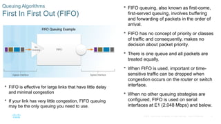 17
© 2016 Cisco and/or its affiliates. All rights reserved. Cisco Confidential
Queuing Algorithms
First In First Out (FIFO)
 FIFO queuing, also known as first-come,
first-served queuing, involves buffering
and forwarding of packets in the order of
arrival.
 FIFO has no concept of priority or classes
of traffic and consequently, makes no
decision about packet priority.
 There is one queue and all packets are
treated equally.
 When FIFO is used, important or time-
sensitive traffic can be dropped when
congestion occurs on the router or switch
interface.
 When no other queuing strategies are
configured, FIFO is used on serial
interfaces at E1 (2.048 Mbps) and below.
 FIFO is effective for large links that have little delay
and minimal congestion
 If your link has very little congestion, FIFO queuing
may be the only queuing you need to use.
 