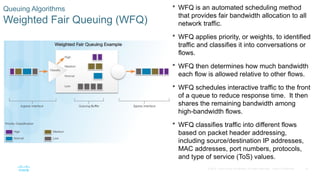 18
© 2016 Cisco and/or its affiliates. All rights reserved. Cisco Confidential
Queuing Algorithms
Weighted Fair Queuing (WFQ)
 WFQ is an automated scheduling method
that provides fair bandwidth allocation to all
network traffic.
 WFQ applies priority, or weights, to identified
traffic and classifies it into conversations or
flows.
 WFQ then determines how much bandwidth
each flow is allowed relative to other flows.
 WFQ schedules interactive traffic to the front
of a queue to reduce response time. It then
shares the remaining bandwidth among
high-bandwidth flows.
 WFQ classifies traffic into different flows
based on packet header addressing,
including source/destination IP addresses,
MAC addresses, port numbers, protocols,
and type of service (ToS) values.
 