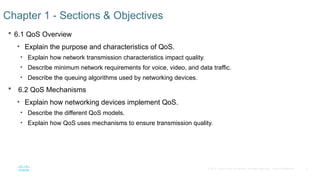 2
© 2016 Cisco and/or its affiliates. All rights reserved. Cisco Confidential
 6.1 QoS Overview
• Explain the purpose and characteristics of QoS.
• Explain how network transmission characteristics impact quality.
• Describe minimum network requirements for voice, video, and data traffic.
• Describe the queuing algorithms used by networking devices.
 6.2 QoS Mechanisms
• Explain how networking devices implement QoS.
• Describe the different QoS models.
• Explain how QoS uses mechanisms to ensure transmission quality.
Chapter 1 - Sections & Objectives
 