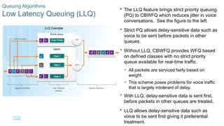 20
© 2016 Cisco and/or its affiliates. All rights reserved. Cisco Confidential
Queuing Algorithms
Low Latency Queuing (LLQ)
 The LLQ feature brings strict priority queuing
(PQ) to CBWFQ which reduces jitter in voice
conversations. See the figure to the left.
 Strict PQ allows delay-sensitive data such as
voice to be sent before packets in other
queues.
 Without LLQ, CBWFQ provides WFQ based
on defined classes with no strict priority
queue available for real-time traffic.
• All packets are serviced fairly based on
weight.
• This scheme poses problems for voice traffic
that is largely intolerant of delay.
 With LLQ, delay-sensitive data is sent first,
before packets in other queues are treated.
 LLQ allows delay-sensitive data such as
voice to be sent first giving it preferential
treatment.
 