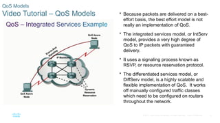22
© 2016 Cisco and/or its affiliates. All rights reserved. Cisco Confidential
QoS Models
Video Tutorial – QoS Models  Because packets are delivered on a best-
effort basis, the best effort model is not
really an implementation of QoS.
 The integrated services model, or IntServ
model, provides a very high degree of
QoS to IP packets with guaranteed
delivery.
 It uses a signaling process known as
RSVP, or resource reservation protocol.
 The differentiated services model, or
DiffServ model, is a highly scalable and
flexible implementation of QoS. It works
off manually configured traffic classes
which need to be configured on routers
throughout the network.
 