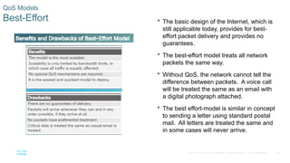 24
© 2016 Cisco and/or its affiliates. All rights reserved. Cisco Confidential
QoS Models
Best-Effort  The basic design of the Internet, which is
still applicable today, provides for best-
effort packet delivery and provides no
guarantees.
 The best-effort model treats all network
packets the same way.
 Without QoS, the network cannot tell the
difference between packets. A voice call
will be treated the same as an email with
a digital photograph attached.
 The best effort-model is similar in concept
to sending a letter using standard postal
mail. All letters are treated the same and
in some cases will never arrive.
 