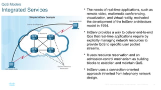 25
© 2016 Cisco and/or its affiliates. All rights reserved. Cisco Confidential
QoS Models
Integrated Services  The needs of real-time applications, such as
remote video, multimedia conferencing,
visualization, and virtual reality, motivated
the development of the IntServ architecture
model in 1994.
 IntServ provides a way to deliver end-to-end
Qos that real-time applications require by
explicitly managing network resources to
provide QoS to specific user packet
streams.
 It uses resource reservation and an
admission-control mechanism as building
blocks to establish and maintain QoS.
 IntServ uses a connection-oriented
approach inherited from telephony network
design.
 