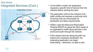 26
© 2016 Cisco and/or its affiliates. All rights reserved. Cisco Confidential
QoS Models
Integrated Services (Cont.)  In the IntServ model, the application
requests a specific kind of service from the
network before sending the data.
 The application informs the network of its
traffic profile and requests a particular kind
of service that can encompass its
bandwidth and delay requirements.
 IntServ uses the Resource Reservation
Protocol (RSVP) to signal the QoS needs of
an application’s traffic along devices in the
end-to-end path through the network.
 If the network devices along the path can
reserve the necessary bandwidth, the
originating application can begin
transmitting – otherwise, no data is sent.
 