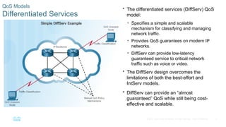 27
© 2016 Cisco and/or its affiliates. All rights reserved. Cisco Confidential
QoS Models
Differentiated Services
 The differentiated services (DiffServ) QoS
model:
• Specifies a simple and scalable
mechanism for classifying and managing
network traffic.
• Provides QoS guarantees on modern IP
networks.
• DiffServ can provide low-latency
guaranteed service to critical network
traffic such as voice or video.
 The DiffServ design overcomes the
limitations of both the best-effort and
IntServ models.
 DiffServ can provide an “almost
guaranteed” QoS while still being cost-
effective and scalable.
 