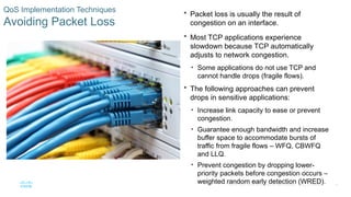 30
© 2016 Cisco and/or its affiliates. All rights reserved. Cisco Confidential
QoS Implementation Techniques
Avoiding Packet Loss
 Packet loss is usually the result of
congestion on an interface.
 Most TCP applications experience
slowdown because TCP automatically
adjusts to network congestion.
• Some applications do not use TCP and
cannot handle drops (fragile flows).
 The following approaches can prevent
drops in sensitive applications:
• Increase link capacity to ease or prevent
congestion.
• Guarantee enough bandwidth and increase
buffer space to accommodate bursts of
traffic from fragile flows – WFQ, CBWFQ
and LLQ.
• Prevent congestion by dropping lower-
priority packets before congestion occurs –
weighted random early detection (WRED).
 