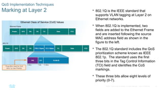 33
© 2016 Cisco and/or its affiliates. All rights reserved. Cisco Confidential
QoS Implementation Techniques
Marking at Layer 2  802.1Q is the IEEE standard that
supports VLAN tagging at Layer 2 on
Ethernet networks.
 When 802.1Q is implemented, two
fields are added to the Ethernet Frame
and are inserted following the source
MAC address field as shown in the
figure to the left.
 The 802.1Q standard includes the QoS
prioritization scheme known as IEEE
802.1p. The standard uses the first
three bits in the Tag Control Information
(TCI) field and identifies the CoS
markings.
 These three bits allow eight levels of
priority (0-7).
 