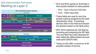 34
© 2016 Cisco and/or its affiliates. All rights reserved. Cisco Confidential
QoS Implementation Techniques
Marking at Layer 3
 IPv4 and IPv6 specify an 8-bit field in
their packet headers to mark packets.
• IPv4 – Type of Service (ToS) field
• IPv6 – Traffic Class field
 These fields are used to carry the
packet marking assigned by the QoS
classification tools. Forwarding
devices refer to this field and forward
the packets based on the QoS policy.
 RFC 2474 redefines the ToS field by
renaming and extending the IPP field.
The new filed has 6-bits allocated for
QoS called the differentiated services
code point (DSCP) field.
 These six bits offer a maximum of 64
possible classes of service.
 