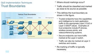 36
© 2016 Cisco and/or its affiliates. All rights reserved. Cisco Confidential
QoS Implementation Techniques
Trust Boundaries
 Where should markings occur?
 Traffic should be classified and marked
as close to its source as possible.
 This defines the trust boundary as
shown in the figure.
• Trusted endpoints have the capabilities
and intelligence to mark application
traffic to the appropriate Layer 2 CoS or
Layer 3 DSCP values. Examples of
trust endpoints include IP phones,
wireless access points, and
videoconferencing systems.
• Secure endpoints can have traffic
marked at the Layer 2 switch.
• Traffic can also be marked at Layer 3
switches and routers.
 Re-marking of traffic is typically
necessary.
 