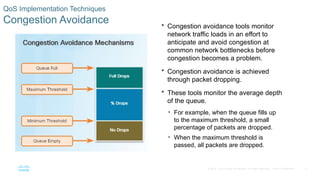 37
© 2016 Cisco and/or its affiliates. All rights reserved. Cisco Confidential
QoS Implementation Techniques
Congestion Avoidance  Congestion avoidance tools monitor
network traffic loads in an effort to
anticipate and avoid congestion at
common network bottlenecks before
congestion becomes a problem.
 Congestion avoidance is achieved
through packet dropping.
 These tools monitor the average depth
of the queue.
• For example, when the queue fills up
to the maximum threshold, a small
percentage of packets are dropped.
• When the maximum threshold is
passed, all packets are dropped.
 