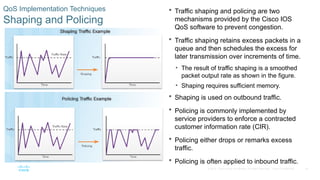 39
© 2016 Cisco and/or its affiliates. All rights reserved. Cisco Confidential
QoS Implementation Techniques
Shaping and Policing
 Traffic shaping and policing are two
mechanisms provided by the Cisco IOS
QoS software to prevent congestion.
 Traffic shaping retains excess packets in a
queue and then schedules the excess for
later transmission over increments of time.
• The result of traffic shaping is a smoothed
packet output rate as shown in the figure.
• Shaping requires sufficient memory.
 Shaping is used on outbound traffic.
 Policing is commonly implemented by
service providers to enforce a contracted
customer information rate (CIR).
 Policing either drops or remarks excess
traffic.
 Policing is often applied to inbound traffic.
 