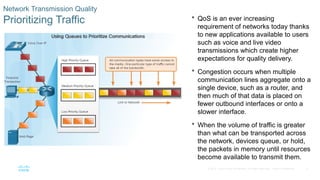 5
© 2016 Cisco and/or its affiliates. All rights reserved. Cisco Confidential
Network Transmission Quality
Prioritizing Traffic  QoS is an ever increasing
requirement of networks today thanks
to new applications available to users
such as voice and live video
transmissions which create higher
expectations for quality delivery.
 Congestion occurs when multiple
communication lines aggregate onto a
single device, such as a router, and
then much of that data is placed on
fewer outbound interfaces or onto a
slower interface.
 When the volume of traffic is greater
than what can be transported across
the network, devices queue, or hold,
the packets in memory until resources
become available to transmit them.
 