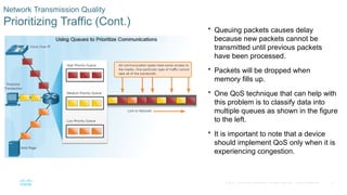 6
© 2016 Cisco and/or its affiliates. All rights reserved. Cisco Confidential
Network Transmission Quality
Prioritizing Traffic (Cont.)
 Queuing packets causes delay
because new packets cannot be
transmitted until previous packets
have been processed.
 Packets will be dropped when
memory fills up.
 One QoS technique that can help with
this problem is to classify data into
multiple queues as shown in the figure
to the left.
 It is important to note that a device
should implement QoS only when it is
experiencing congestion.
 