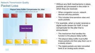 8
© 2016 Cisco and/or its affiliates. All rights reserved. Cisco Confidential
Network Transmission Quality
Packet Loss
 Without any QoS mechanisms in place,
packets are processed in the order in
which they are received.
• When congestion occurs, network
devices will drop packets.
• This includes time-sensitive video and
audio packets.
 For example, when a router receives a
digital audio stream for VoIP, it must
compensate for the jitter that is
encountered.
• The mechanism that handles this
function is the playout delay buffer.
• The playout delay buffer must buffer
these packets and then play them out in
a steady stream.
• The digital packets are later converted
back to an analog audio stream.
 