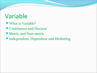 Variable
What is Variable?
Continuous and Discrete
Metric and Non-metric
Independent, Dependent and Mediating
 