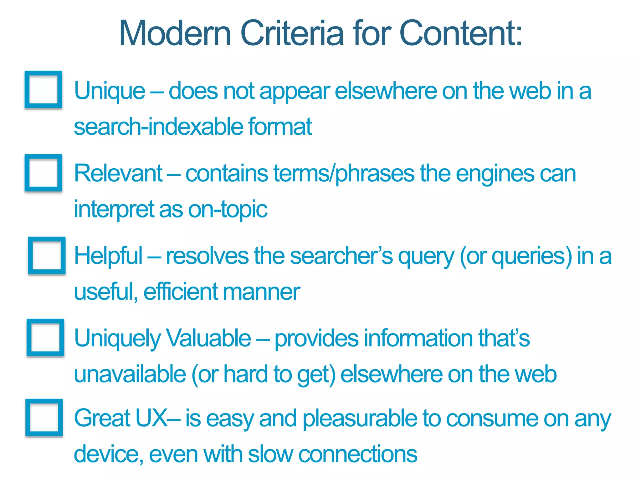 Modern Criteria for Content:
Unique – does not appear elsewhere on the web in a
search-indexable format
Relevant – contains terms/phrases the engines can
interpret as on-topic
Helpful – resolves the searcher’s query (or queries) in a
useful, efficient manner
Uniquely Valuable – provides information that’s
unavailable (or hard to get) elsewhere on the web
Great UX– is easy and pleasurable to consume on any
device, even with slow connections
 