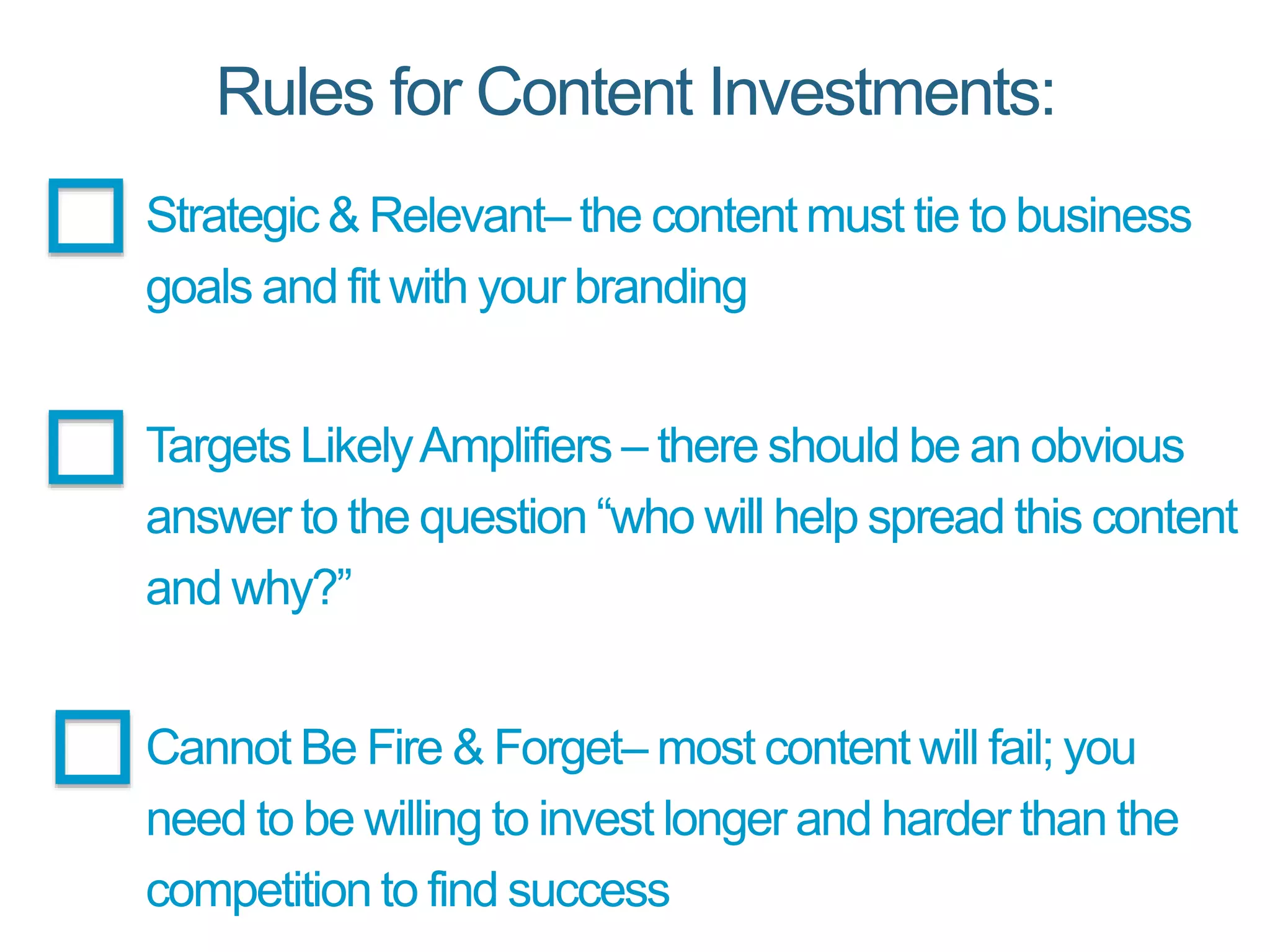 Rules for Content Investments:
Strategic & Relevant– the content must tie to business
goals and fit with your branding
Targets LikelyAmplifiers – there should be an obvious
answer to the question “who will help spread this content
and why?”
Cannot Be Fire & Forget– most content will fail; you
need to be willing to invest longer and harder than the
competition to find success
 