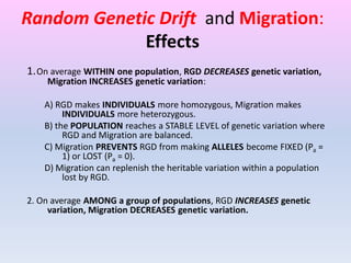 Random Genetic Drift and Migration:
Effects
1.On average WITHIN one population, RGD DECREASES genetic variation,
Migration INCREASES genetic variation:
A) RGD makes INDIVIDUALS more homozygous, Migration makes
INDIVIDUALS more heterozygous.
B) the POPULATION reaches a STABLE LEVEL of genetic variation where
RGD and Migration are balanced.
C) Migration PREVENTS RGD from making ALLELES become FIXED (Pa =
1) or LOST (Pa = 0).
D) Migration can replenish the heritable variation within a population
lost by RGD.
2. On average AMONG a group of populations, RGD INCREASES genetic
variation, Migration DECREASES genetic variation.
 
