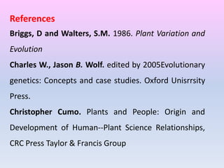 References
Briggs, D and Walters, S.M. 1986. Plant Variation and
Evolution
Charles W., Jason B. Wolf. edited by 2005Evolutionary
genetics: Concepts and case studies. Oxford Unisrrsity
Press.
Christopher Cumo. Plants and People: Origin and
Development of Human--Plant Science Relationships,
CRC Press Taylor & Francis Group
 