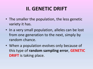II. GENETIC DRIFT
• The smaller the population, the less genetic
variety it has.
• In a very small population, alleles can be lost
from one generation to the next, simply by
random chance.
• When a population evolves only because of
this type of random sampling error, GENETIC
DRIFT is taking place.
 