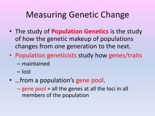 Measuring Genetic Change
• The study of Population Genetics is the study
of how the genetic makeup of populations
changes from one generation to the next.
• Population geneticists study how genes/traits
– maintained
– lost
• …from a population’s gene pool.
– gene pool = all the genes at all the loci in all
members of the population
 