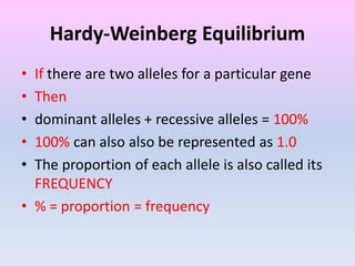 Hardy-Weinberg Equilibrium
• If there are two alleles for a particular gene
• Then
• dominant alleles + recessive alleles = 100%
• 100% can also also be represented as 1.0
• The proportion of each allele is also called its
FREQUENCY
• % = proportion = frequency
 