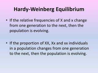 Hardy-Weinberg Equilibrium
• If the relative frequencies of X and x change
from one generation to the next, then the
population is evolving.
• If the proportion of XX, Xx and xx individuals
in a population changes from one generation
to the next, then the population is evolving.
 