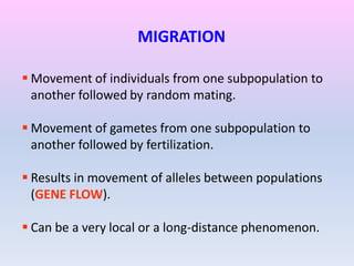 MIGRATION
 Movement of individuals from one subpopulation to
another followed by random mating.
 Movement of gametes from one subpopulation to
another followed by fertilization.
 Results in movement of alleles between populations
(GENE FLOW).
 Can be a very local or a long-distance phenomenon.
 