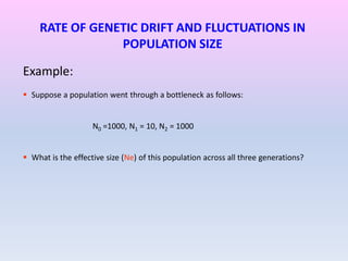 RATE OF GENETIC DRIFT AND FLUCTUATIONS IN
POPULATION SIZE
Example:
 Suppose a population went through a bottleneck as follows:
N0 =1000, N1 = 10, N2 = 1000
 What is the effective size (Ne) of this population across all three generations?
 