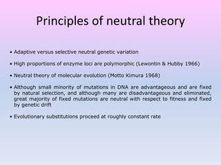 • Adaptive versus selective neutral genetic variation
• High proportions of enzyme loci are polymorphic (Lewontin & Hubby 1966)
• Neutral theory of molecular evolution (Motto Kimura 1968)
• Although small minority of mutations in DNA are advantageous and are fixed
by natural selection, and although many are disadvantageous and eliminated,
great majority of fixed mutations are neutral with respect to fitness and fixed
by genetic drift
• Evolutionary substitutions proceed at roughly constant rate
Principles of neutral theory
 