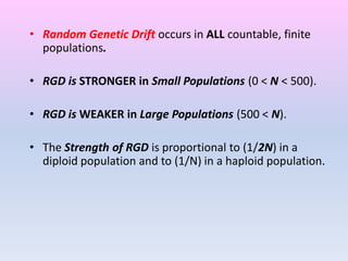 • Random Genetic Drift occurs in ALL countable, finite
populations.
• RGD is STRONGER in Small Populations (0 < N < 500).
• RGD is WEAKER in Large Populations (500 < N).
• The Strength of RGD is proportional to (1/2N) in a
diploid population and to (1/N) in a haploid population.
 