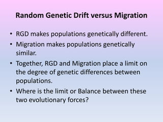 Random Genetic Drift versus Migration
• RGD makes populations genetically different.
• Migration makes populations genetically
similar.
• Together, RGD and Migration place a limit on
the degree of genetic differences between
populations.
• Where is the limit or Balance between these
two evolutionary forces?
 