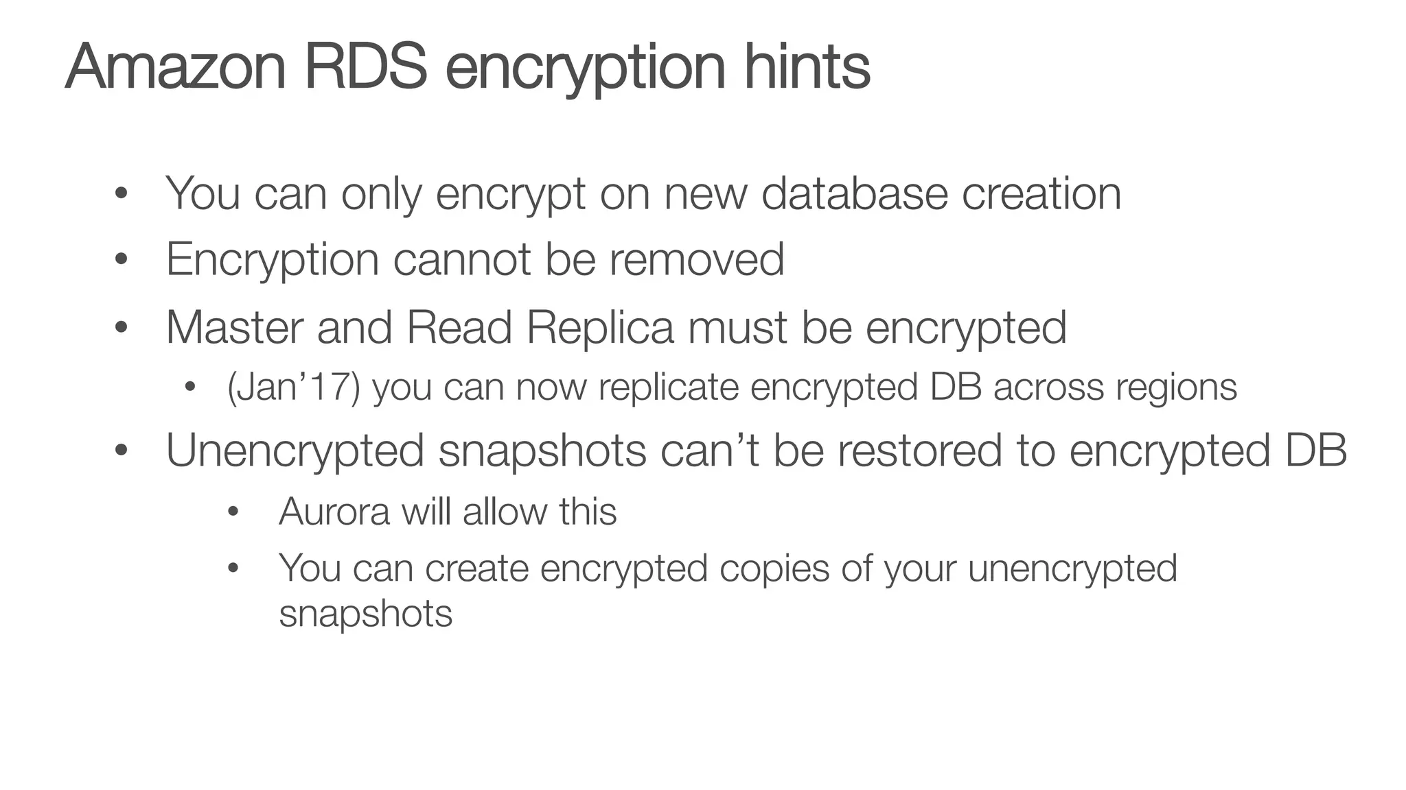 Amazon RDS encryption hints 

•  You can only encrypt on new database creation
•  Encryption cannot be removed
•  Master and Read Replica must be encrypted
•  (Jan’17) you can now replicate encrypted DB across regions
•  Unencrypted snapshots can’t be restored to encrypted DB
•  Aurora will allow this
•  You can create encrypted copies of your unencrypted
snapshots
 